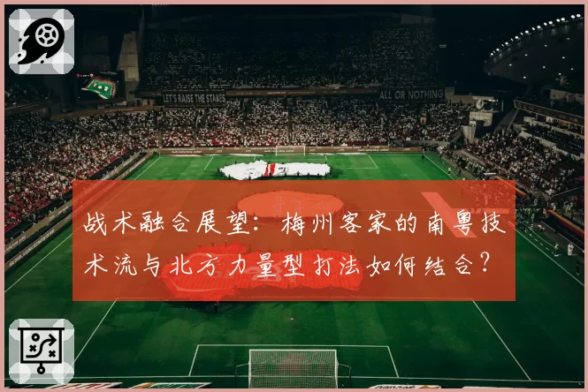 战术融合展望：梅州客家的南粤技术流与北方力量型打法如何结合？
