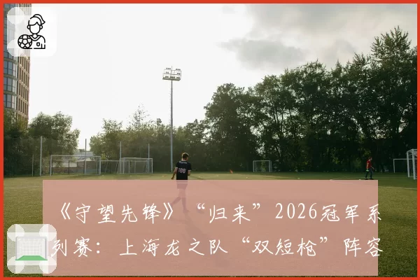 《守望先锋》“归来”2026冠军系列赛：上海龙之队“双短枪”阵容的克制与反克制研究