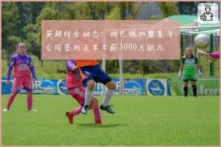 英超转会动态:姆巴佩加盟皇马,合同签约五年年薪3000万欧元
