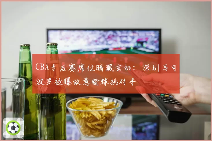 CBA季后赛席位暗藏玄机：深圳马可波罗被曝故意输球挑对手