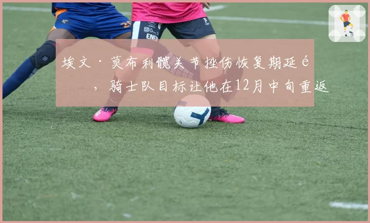 埃文·莫布利髋关节挫伤恢复期延长，骑士队目标让他在12月中旬重返赛场
