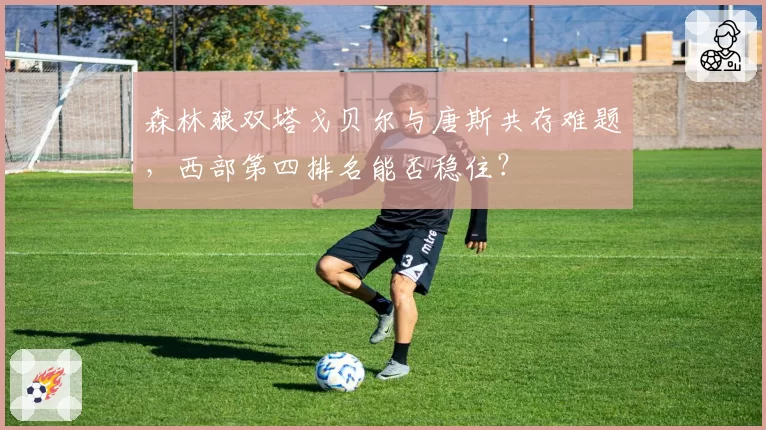 森林狼双塔戈贝尔与唐斯共存难题,西部第四排名能否稳住?
