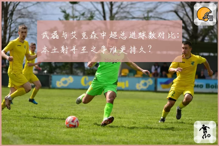 武磊与艾克森中超总进球数对比：本土射手王之争谁更持久？