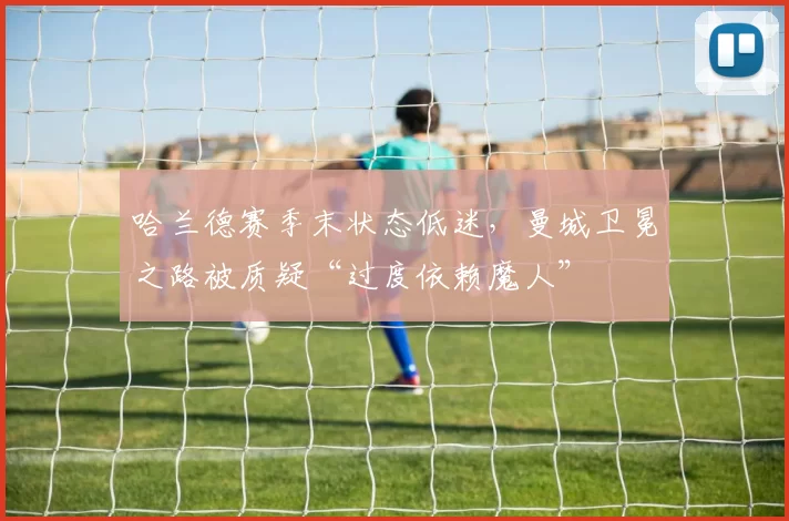 哈兰德赛季末状态低迷，曼城卫冕之路被质疑“过度依赖魔人”