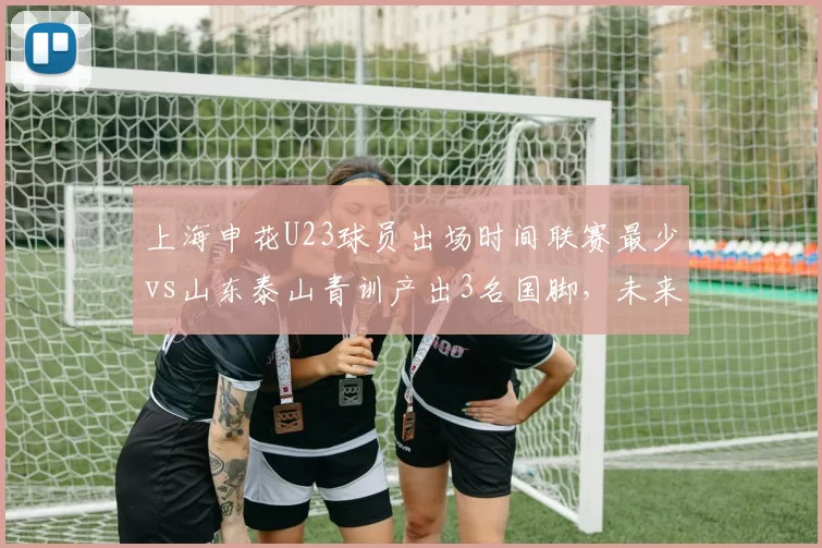 上海申花U23球员出场时间联赛最少vs山东泰山青训产出3名国脚，未来储备之争暗藏玄机